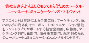 貴社自身をより正しく知ってもらうためのトータル・コーポレートコミュニケーションズ・マネジメント　アクエイントはIR、企業広報、CSRなどのコーポレートコミュニケーション活動をワンストップでサポートする、企業様の経営企画部、広報部、IR部、総務部のためのコーポレートコミュニケーション代理店です。